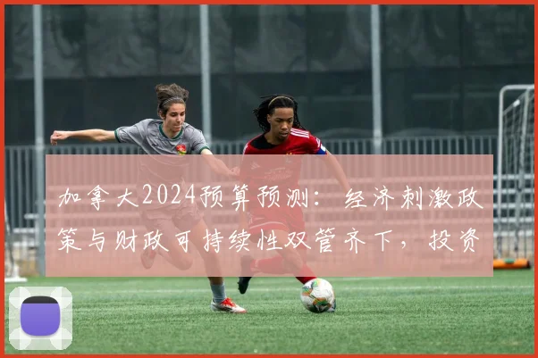 加拿大2024预算预测：经济刺激政策与财政可持续性双管齐下，投资与消费双重驱动。